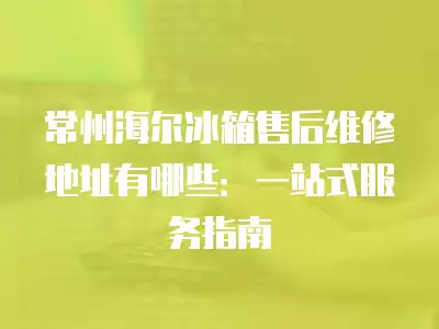 常州海尔冰箱售后维修地址有哪些：一站式服务指南