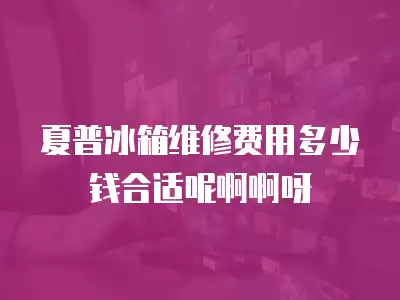 夏普冰箱维修费用多少钱合适呢啊啊呀