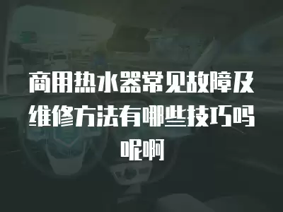 商用热水器常见故障及维修方法有哪些技巧吗呢啊
