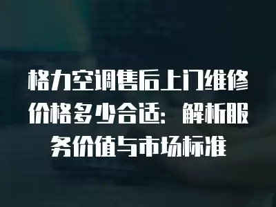 格力空调售后上门维修价格多少合适：解析服务价值与市场标准