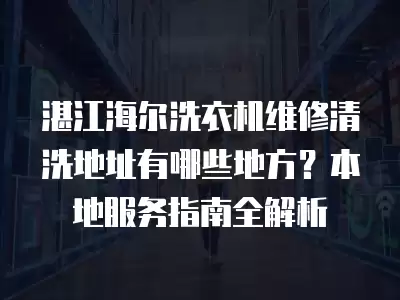 湛江海尔洗衣机维修清洗地址有哪些地方？本地服务指南全解析