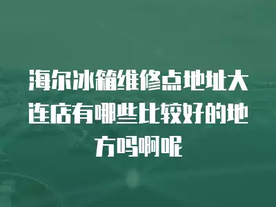 海尔冰箱维修点地址大连店有哪些比较好的地方吗啊呢