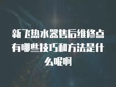 新飞热水器售后维修点有哪些技巧和方法是什么呢啊