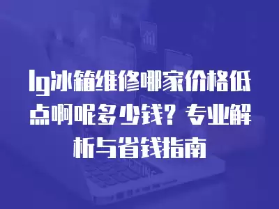 lg冰箱维修哪家价格低点啊呢多少钱？专业解析与省钱指南