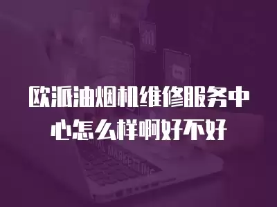 欧派油烟机维修服务中心怎么样啊好不好