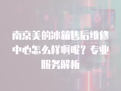 南京美的冰箱售后维修中心怎么样啊呢？专业服务解析