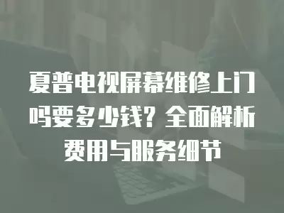 夏普电视屏幕维修上门吗要多少钱？全面解析费用与服务细节