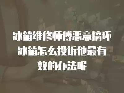 冰箱维修师傅恶意搞坏冰箱怎么投诉他最有效的办法呢