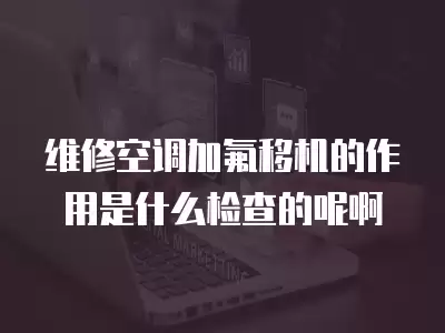 维修空调加氟移机的作用是什么检查的呢啊