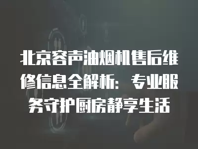 北京容声油烟机售后维修信息全解析：专业服务守护厨房静享生活