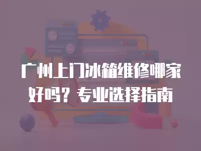 广州上门冰箱维修哪家好吗？专业选择指南
