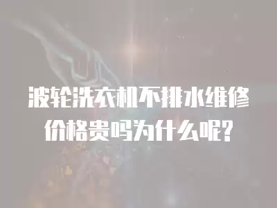 波轮洗衣机不排水维修价格贵吗为什么呢?