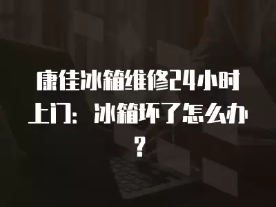 康佳冰箱维修24小时上门：冰箱坏了怎么办？