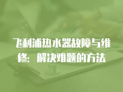 飞利浦热水器故障与维修：解决难题的方法