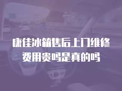 康佳冰箱售后上门维修费用贵吗是真的吗