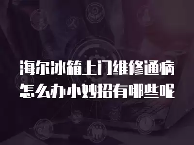 海尔冰箱上门维修通病怎么办小妙招有哪些呢