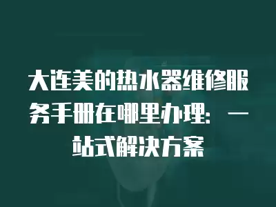 大连美的热水器维修服务手册在哪里办理:一站式解决方案