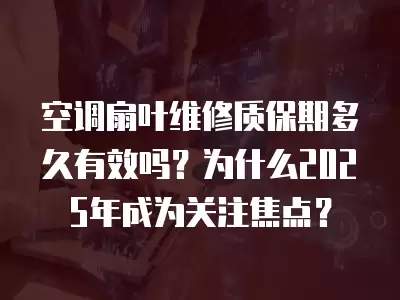 空调扇叶维修质保期多久有效吗？为什么2025年成为关注焦点？
