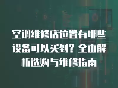 空调维修店位置有哪些设备可以买到？全面解析选购与维修指南