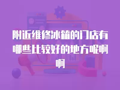 附近维修冰箱的门店有哪些比较好的地方呢啊啊