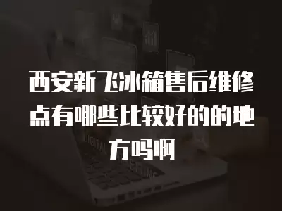 西安新飞冰箱售后维修点有哪些比较好的的地方吗啊