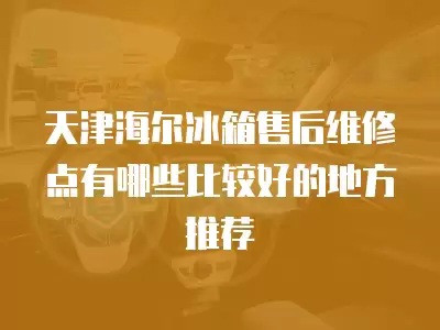 天津海尔冰箱售后维修点有哪些比较好的地方推荐