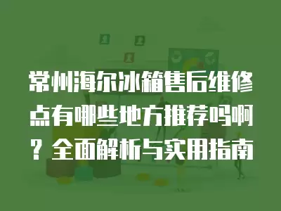 常州海尔冰箱售后维修点有哪些地方推荐吗啊？全面解析与实用指南