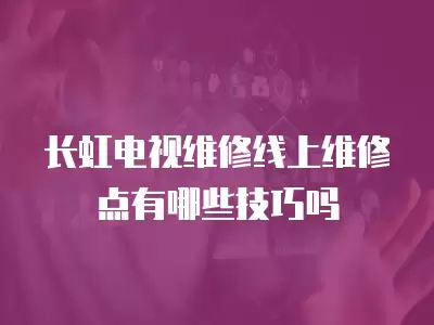 长虹电视维修线上维修点有哪些技巧吗