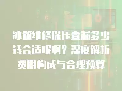 冰箱维修保压查漏多少钱合适呢啊？深度解析费用构成与合理预算