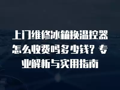 上门维修冰箱换温控器怎么收费吗多少钱？专业解析与实用指南