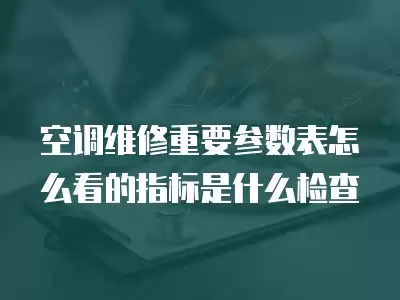 空调维修重要参数表怎么看的指标是什么检查