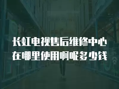 长虹电视售后维修中心在哪里使用啊呢多少钱