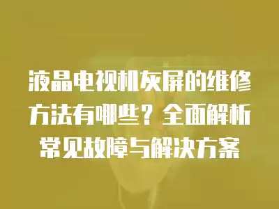 液晶电视机灰屏的维修方法有哪些?全面解析常见故障与解决方案