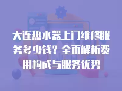大连热水器上门维修服务多少钱?全面解析费用构成与服务优势