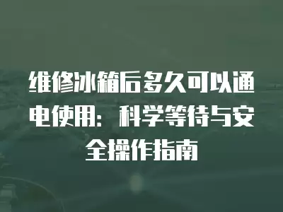 维修冰箱后多久可以通电使用：科学等待与安全操作指南