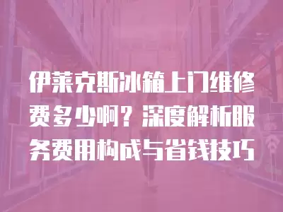 伊莱克斯冰箱上门维修费多少啊？深度解析服务费用构成与省钱技巧
