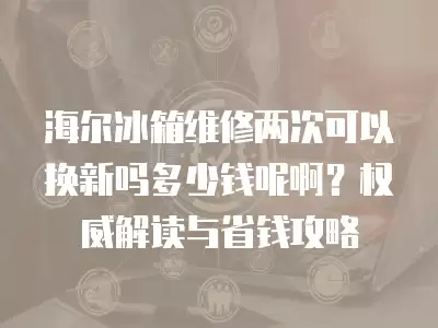 海尔冰箱维修两次可以换新吗多少钱呢啊？权威解读与省钱攻略