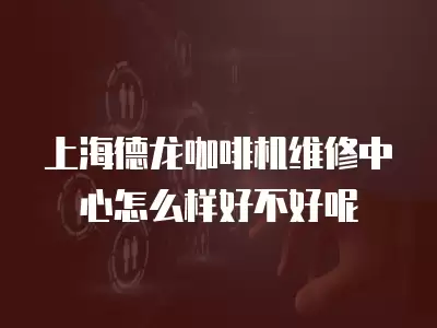 上海德龙咖啡机维修中心怎么样好不好呢