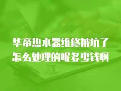华帝热水器维修被坑了怎么处理的呢多少钱啊