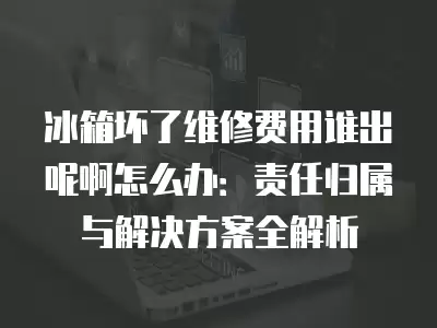 冰箱坏了维修费用谁出呢啊怎么办：责任归属与解决方案全解析