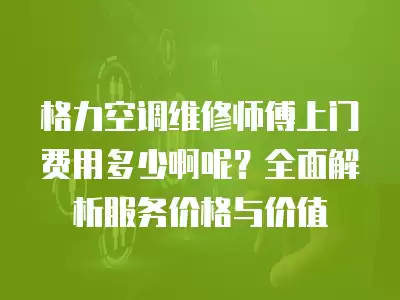 格力空调维修师傅上门费用多少啊呢？全面解析服务价格与价值