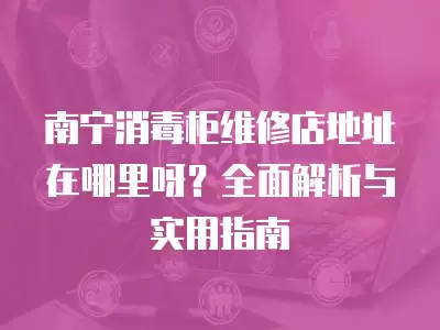 南宁消毒柜维修店地址在哪里呀？全面解析与实用指南