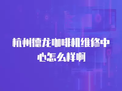 杭州德龙咖啡机维修中心怎么样啊