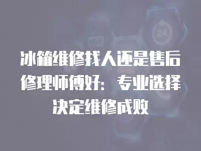 冰箱维修找人还是售后修理师傅好：专业选择决定维修成败
