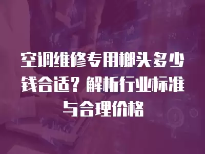 空调维修专用榔头多少钱合适？解析行业标准与合理价格