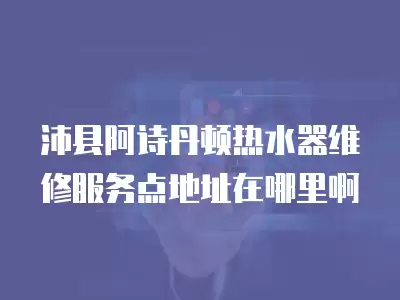 沛县阿诗丹顿热水器维修服务点地址在哪里啊