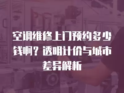 空调维修上门预约多少钱啊？透明计价与城市差异解析
