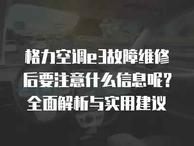 格力空调e3故障维修后要注意什么信息呢？全面解析与实用建议