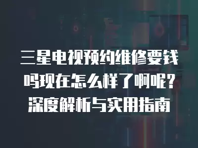三星电视预约维修要钱吗现在怎么样了啊呢？深度解析与实用指南