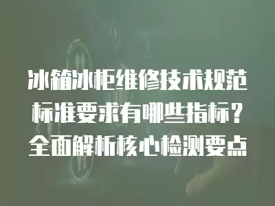 冰箱冰柜维修技术规范标准要求有哪些指标？全面解析核心检测要点